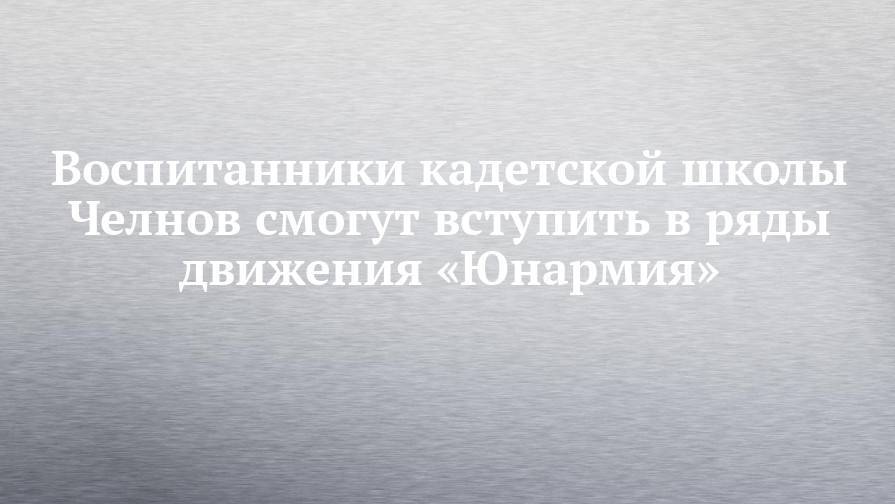 Воспитанники кадетской школы Челнов смогут вступить в ряды движения «Юнармия»