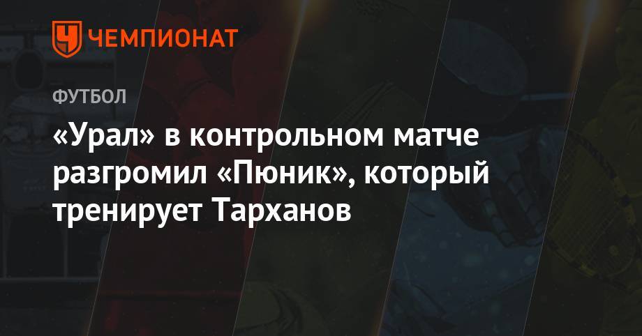 «Урал» в контрольном матче разгромил «Пюник», который тренирует Тарханов