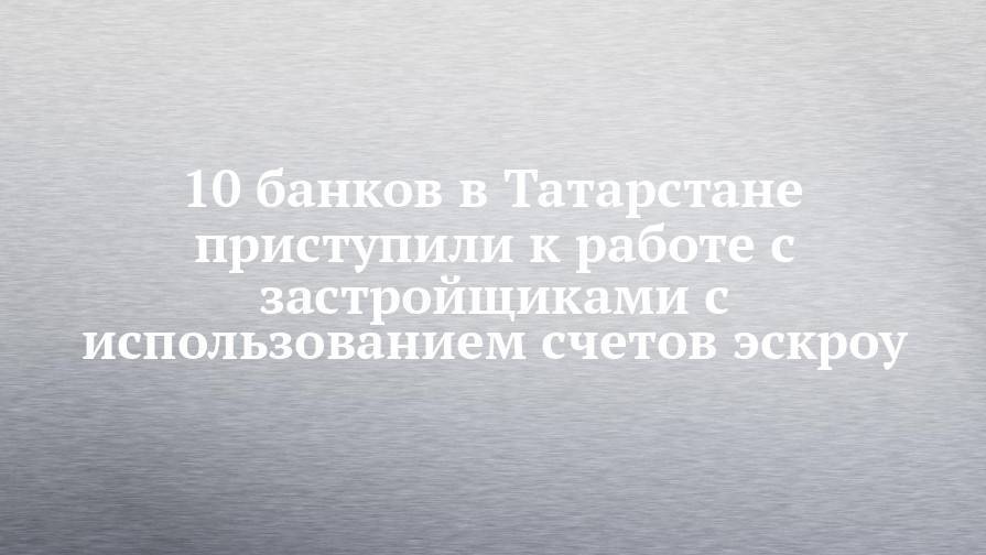 10 банков в Татарстане приступили к работе с застройщиками с использованием счетов эскроу