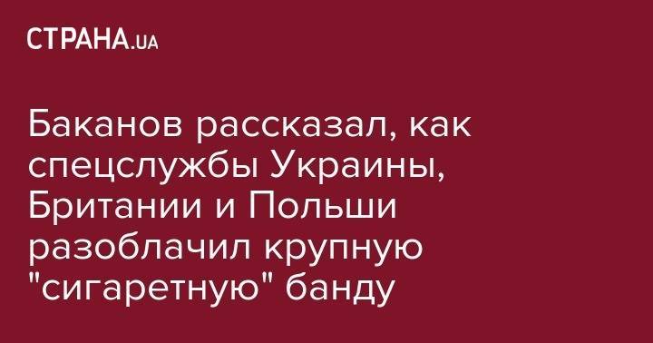 Баканов рассказал, как спецслужбы Украины, Британии и Польши разоблачил крупную "сигаретную" банду