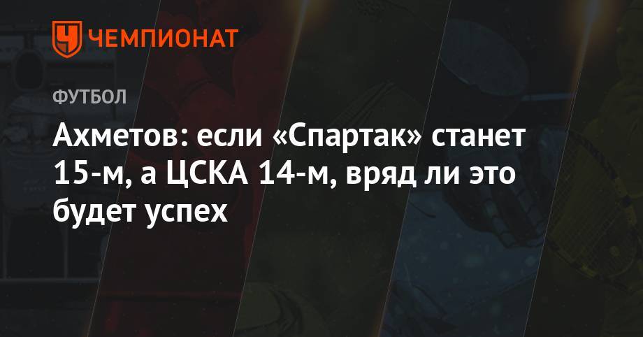 Ахметов: если «Спартак» станет 15-м, а ЦСКА 14-м, вряд ли это будет успех