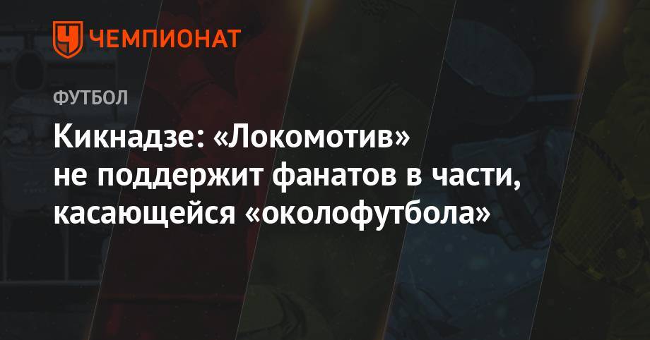 Кикнадзе: «Локомотив» не поддержит фанатов в части, касающейся околофутбола