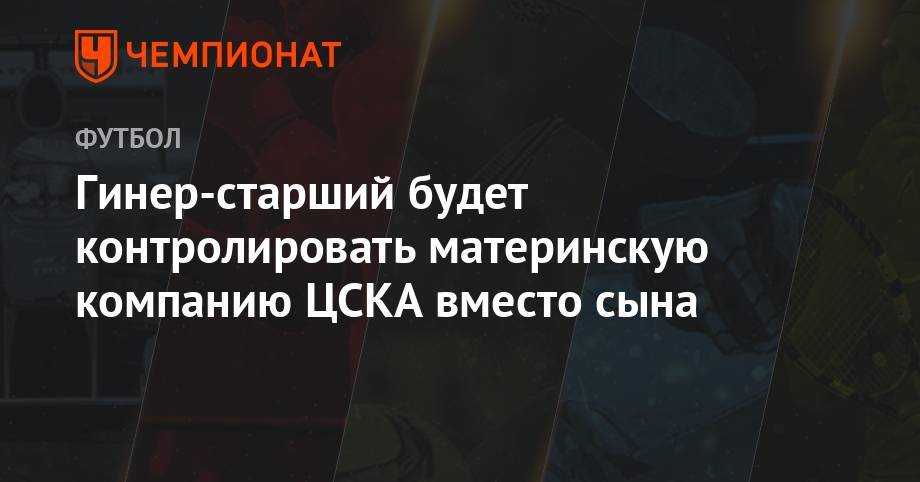Гинер-старший будет контролировать материнскую компанию ЦСКА вместо сына