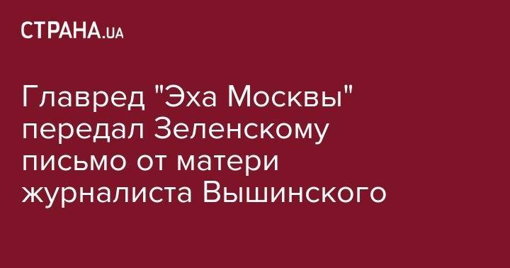 Главред "Эха Москвы" передал Зеленскому письмо от матери журналиста Вышинского