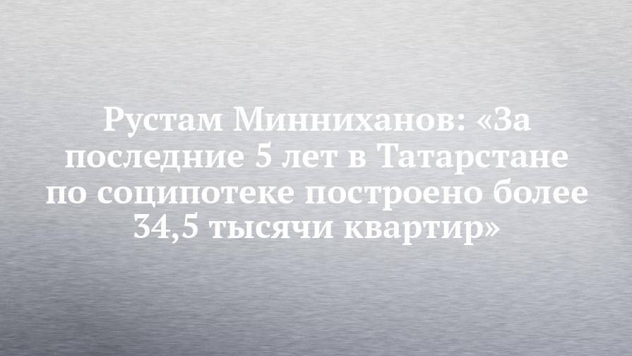 Рустам Минниханов: «За последние 5 лет в Татарстане по соципотеке построено более 34,5 тысячи квартир»