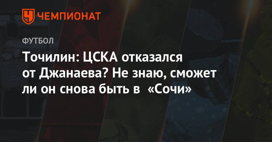 Точилин: ЦСКА отказался от Джанаева? Не знаю, сможет ли он снова быть в «Сочи»
