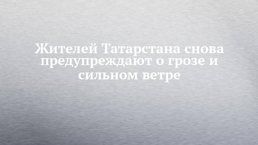 Жителей Татарстана снова предупреждают о грозе и сильном ветре