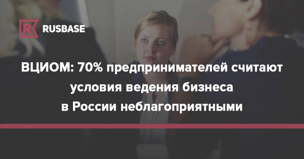 ВЦИОМ: 70% предпринимателей считают условия ведения бизнеса в России неблагоприятными