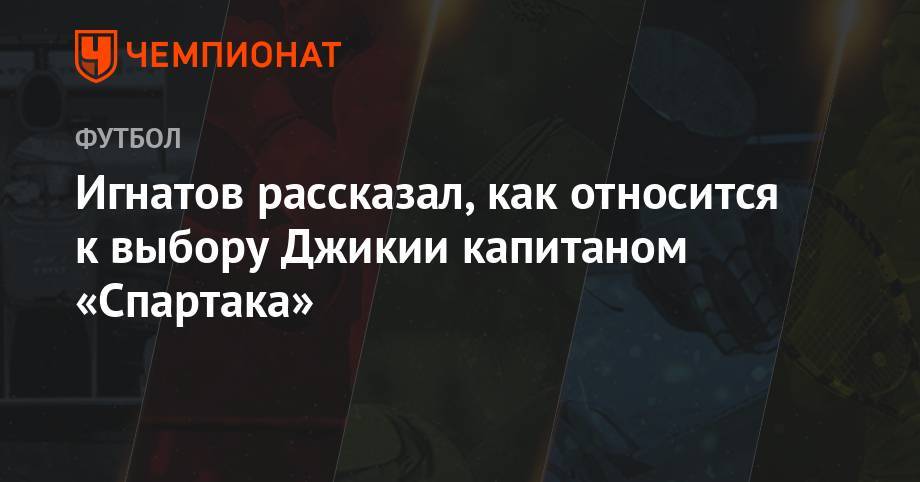 Игнатов рассказал, как относится к выбору Джикии капитаном «Спартака»