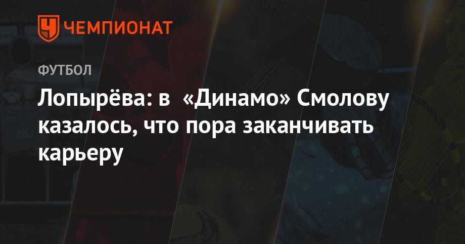 Лопырёва: в «Динамо» Смолову казалось, что пора заканчивать карьеру