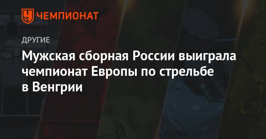 Мужская сборная России выиграла чемпионат Европы по стрельбе в Венгрии