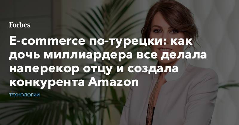 E-commerce по-турецки: как дочь миллиардера все делала наперекор отцу и создала конкурента Amazon