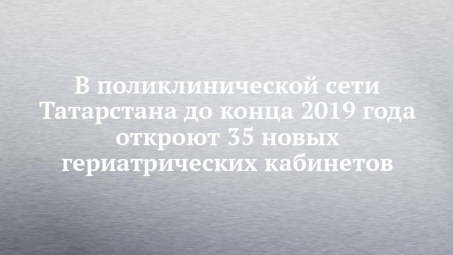 В поликлинической сети Татарстана до конца 2019 года откроют 35 новых гериатрических кабинетов