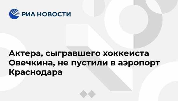 Актера, сыгравшего хоккеиста Овечкина, не пустили в аэропорт Краснодара
