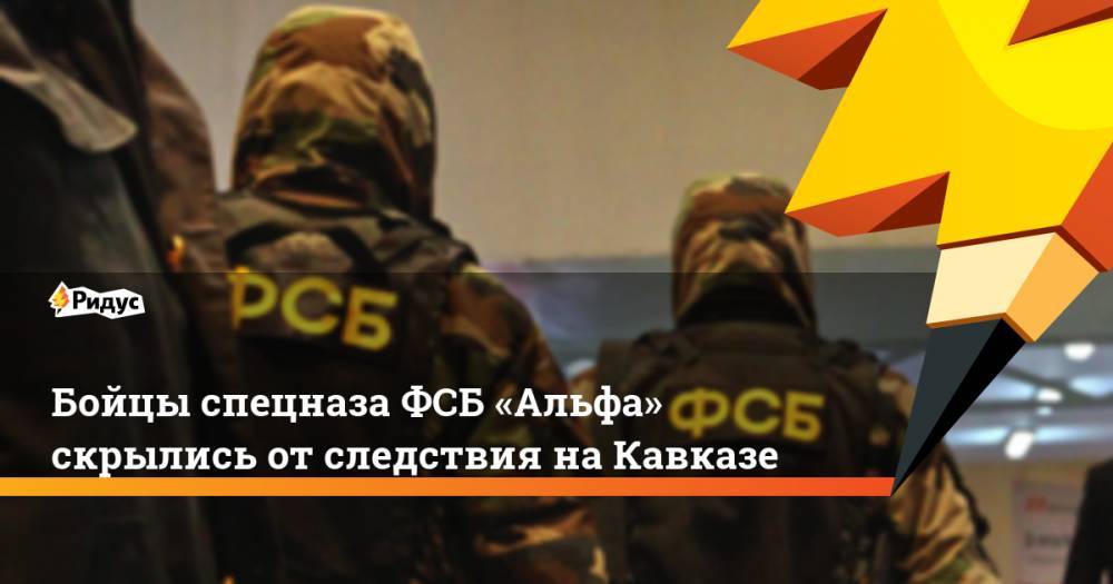 Бойцы спецназа ФСБ «Альфа» скрылись от&nbsp;следствия на&nbsp;Кавказе. Ридус