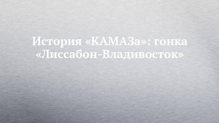 История «КАМАЗа»: гонка «Лиссабон-Владивосток»