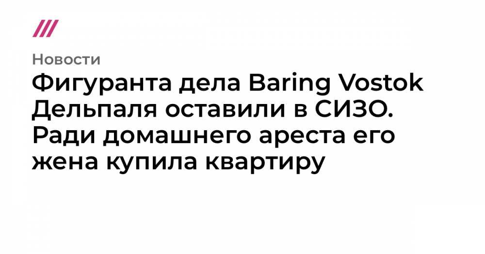 Фигуранта дела Baring Vostok Дельпаля оставили в СИЗО. Ради домашнего ареста его жена купила квартиру