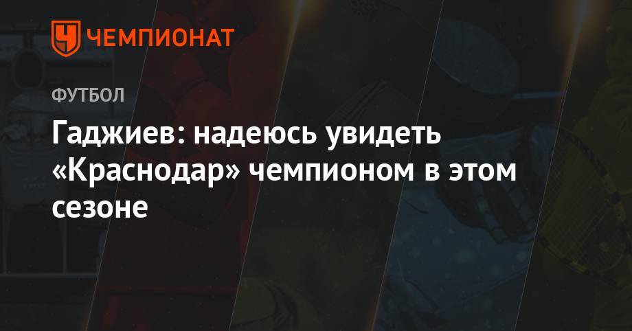 Гаджиев: надеюсь увидеть «Краснодар» чемпионом в этом сезоне