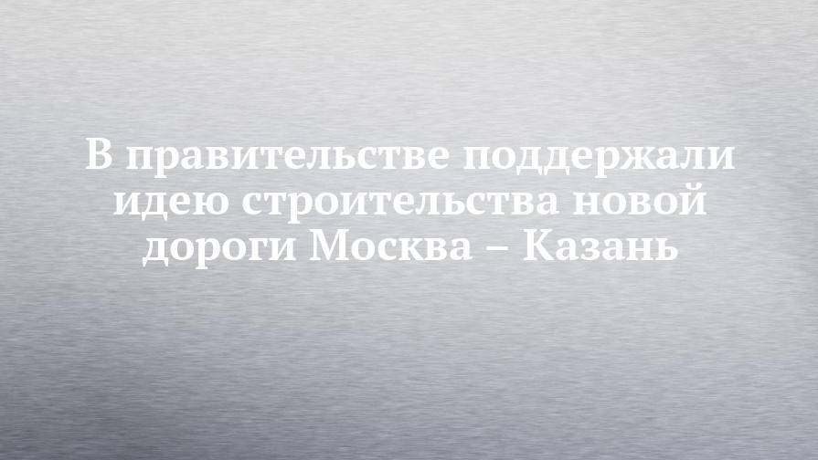 В правительстве поддержали идею строительства новой дороги Москва – Казань