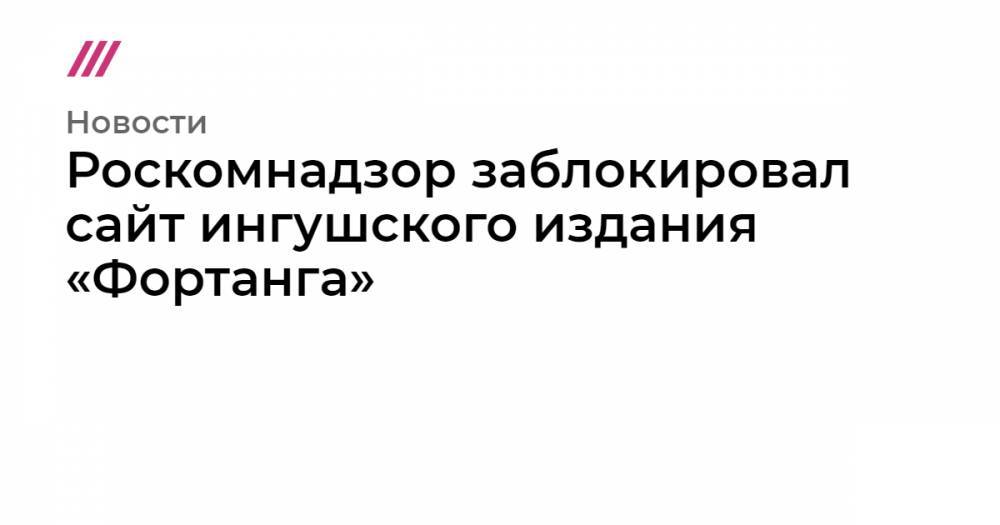 Роскомнадзор заблокировал сайт ингушского издания «Фортанга»