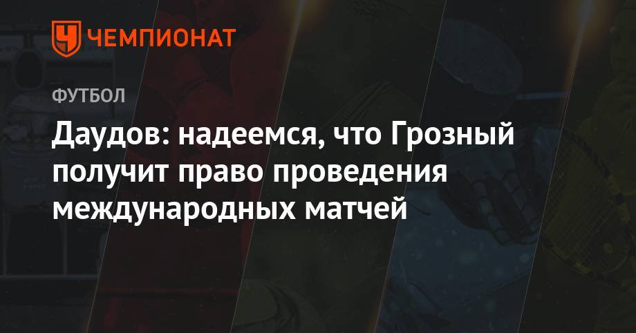 Даудов: надеемся, что Грозный получит право проведения международных матчей