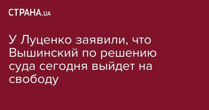 У Луценко заявили, что Вышинский по решению суда сегодня выйдет на свободу
