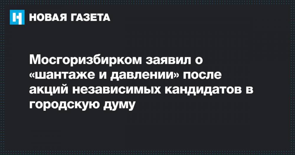 Мосгоризбирком заявил о «шантаже и давлении» после акций независимых кандидатов в городскую думу