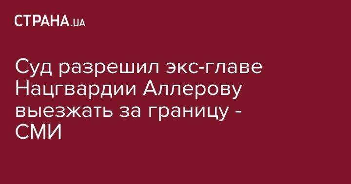 Суд разрешил экс-главе Нацгвардии Аллерову выезжать за границу - СМИ