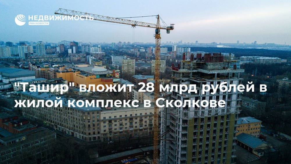 "Ташир" вложит 28 млрд рублей в жилой комплекс в Сколкове