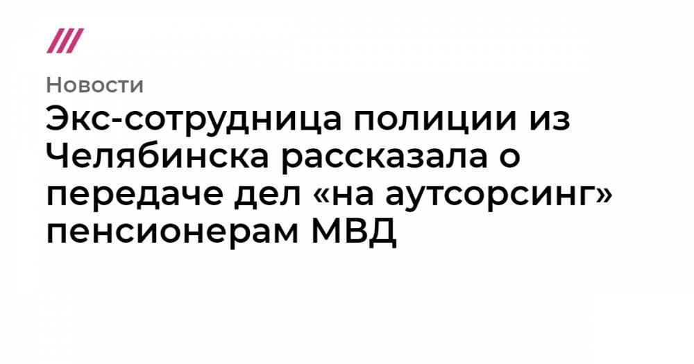 Экс-сотрудница полиции из Челябинска рассказала о передаче дел «на аутсорсинг» пенсионерам МВД
