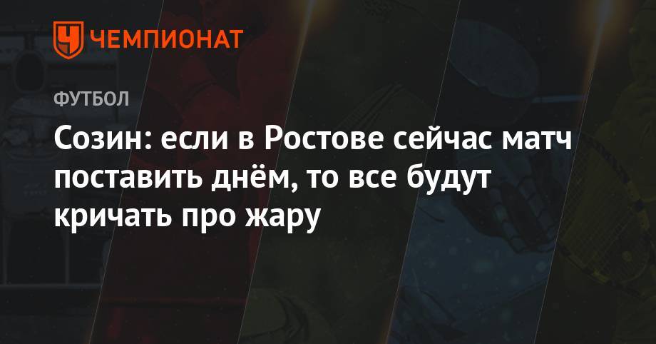 Созин: если в Ростове сейчас матч поставить днём, то все будут кричать про жару
