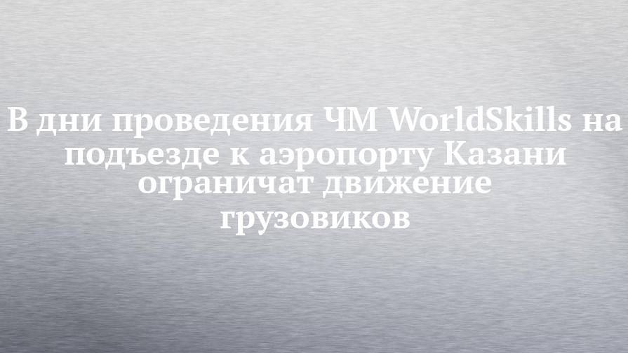 В дни проведения ЧМ WorldSkills на подъезде к аэропорту Казани ограничат движение грузовиков