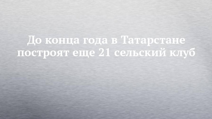До конца года в Татарстане построят еще 21 сельский клуб
