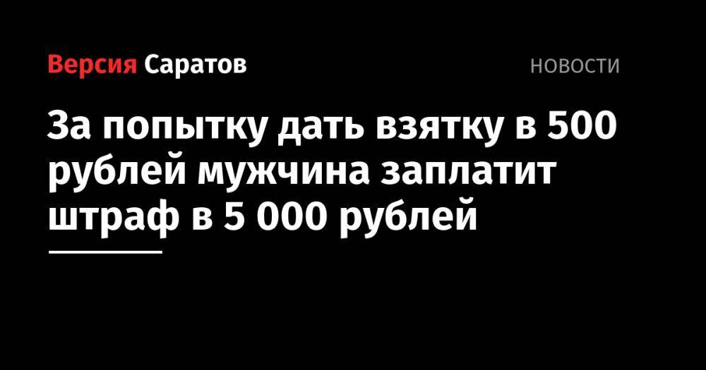 За попытку дать взятку в 500 рублей мужчина заплатит штраф в 5000 рублей