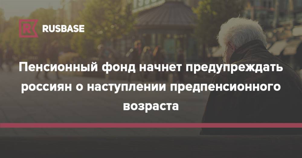 Пенсионный фонд начнет предупреждать россиян о наступлении предпенсионного возраста - rb.ru - Россия