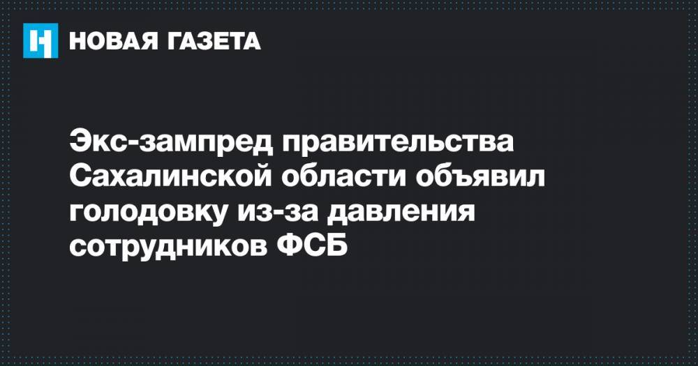 Экс-зампред правительства Сахалинской области объявил голодовку из-за давления сотрудников ФСБ