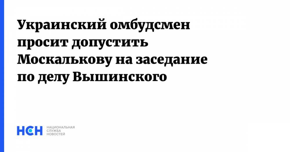 Украинский омбудсмен просит обеспечить участие Москальковой в заседании по Вышинскому