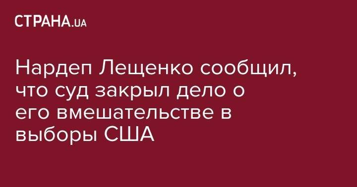 Нардеп Лещенко сообщил, что суд закрыл дело о его вмешательстве в выборы США