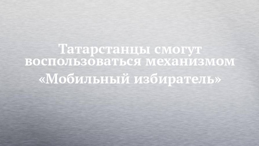 Татарстанцы смогут воспользоваться механизмом «Мобильный избиратель»