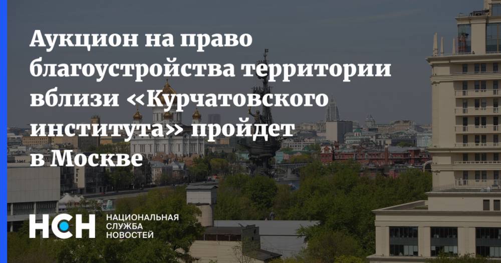 Аукцион на право благоустройства территории вблизи «Курчатовского института» пройдет в Москве