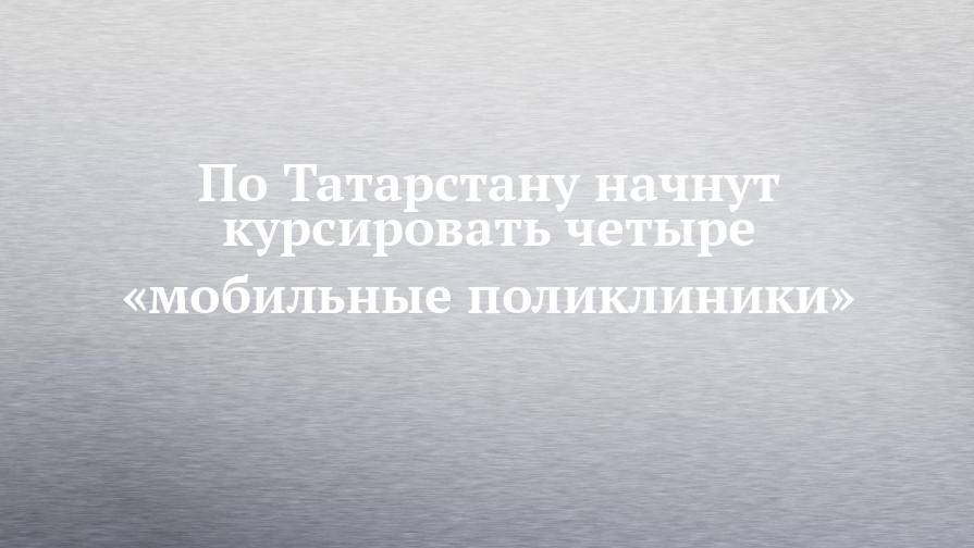По Татарстану начнут курсировать четыре «мобильные поликлиники»