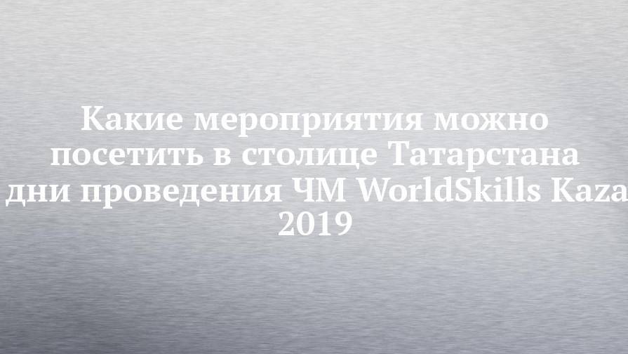 Какие мероприятия можно посетить в столице Татарстана в дни проведения ЧМ WorldSkills Kazan 2019