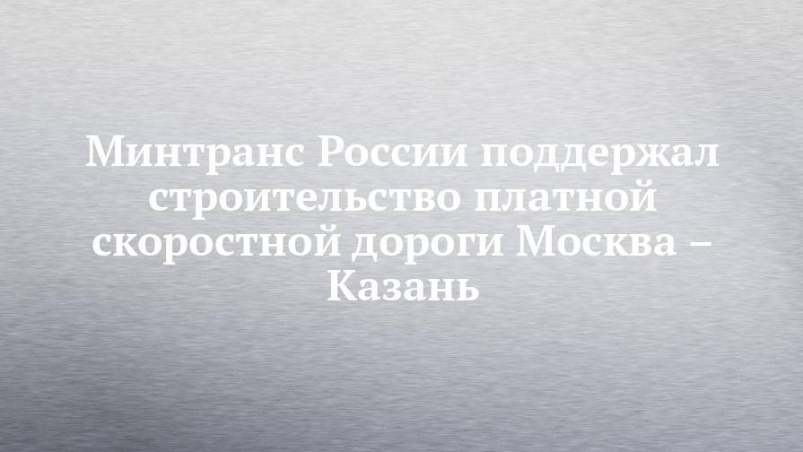 Минтранс России поддержал строительство платной скоростной дороги Москва – Казань