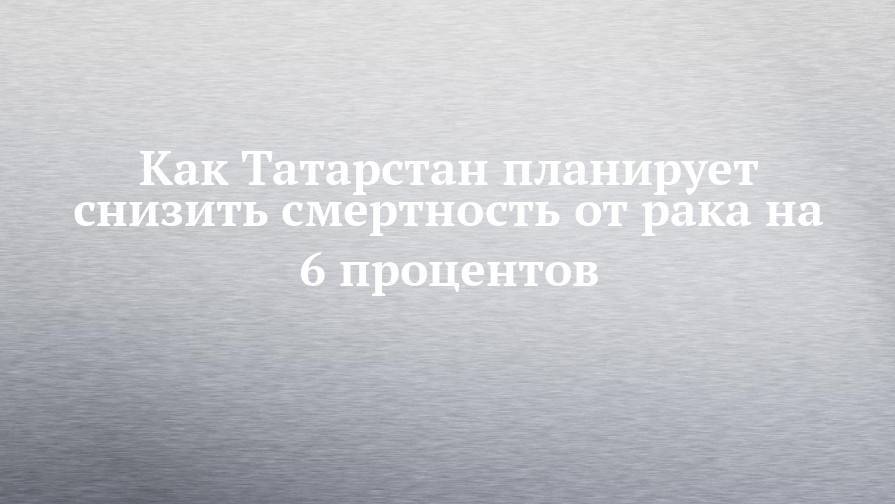 Как Татарстан планирует снизить смертность от рака на 6 процентов