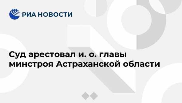 Суд арестовал и. о. главы минстроя Астраханской области