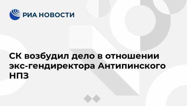 СК возбудил дело в отношении экс-гендиректора Антипинского НПЗ