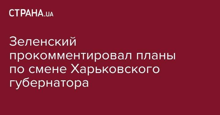 Зеленский прокомментировал планы по смене Харьковского губернатора