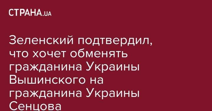 Зеленский подтвердил, что хочет обменять гражданина Украины Вышинского на гражданина Украины Сенцова