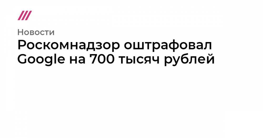 Роскомнадзор оштрафовал Google на 700 тысяч рублей
