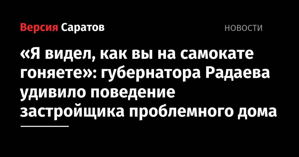 Я видел, как вы на самокате гоняете»: губернатора Радаева удивило поведение застройщика проблемного дома